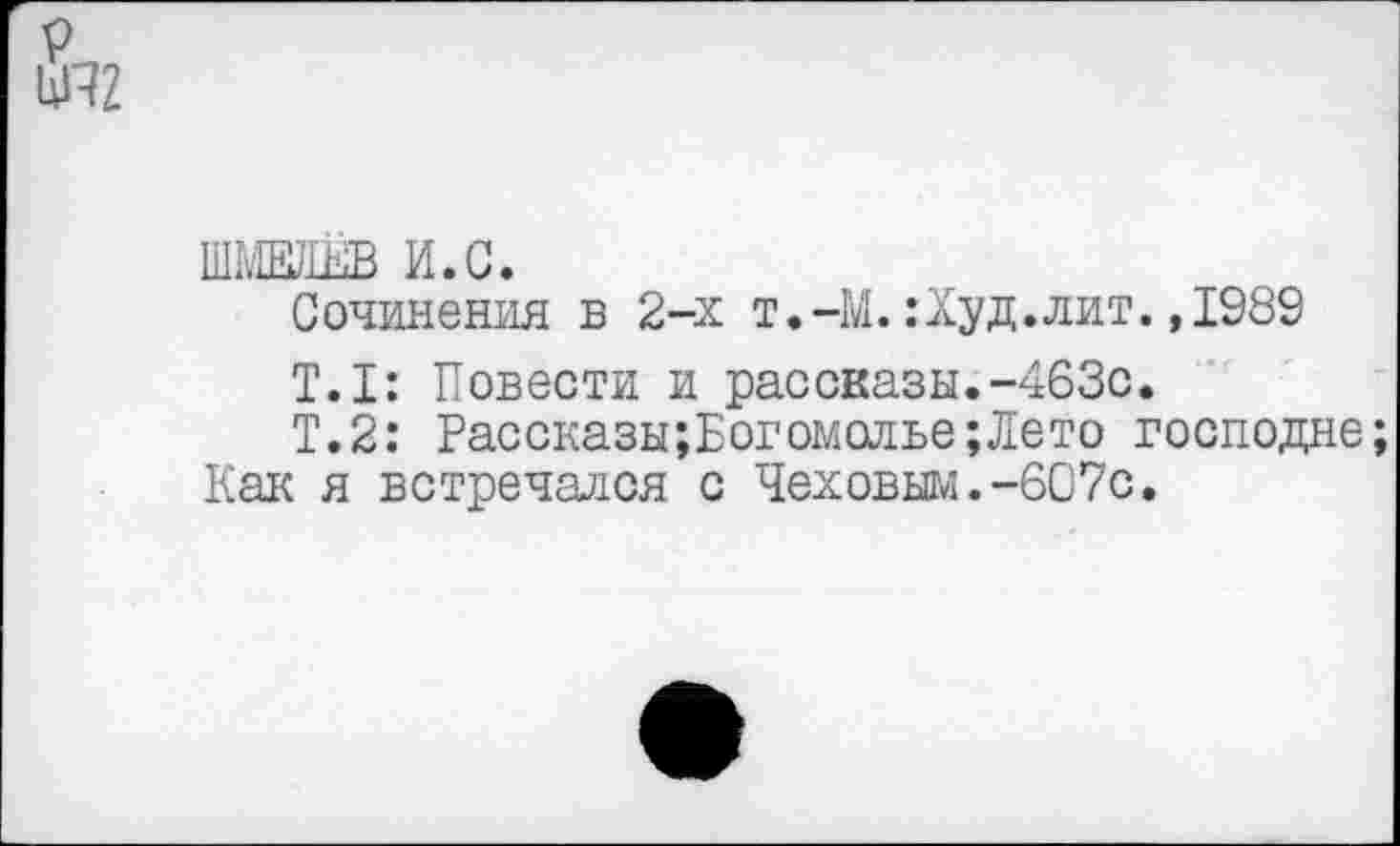 ﻿ШМЕЛЕВ И.С.
Сочинения в 2-х т.-М. :Худ. лит. ,1989
Т.1: Повести и рассказы.-463с.
Т.2: Рассказы;Бог омолье; Лето господне;
Как я встречался с Чеховым.-607с.